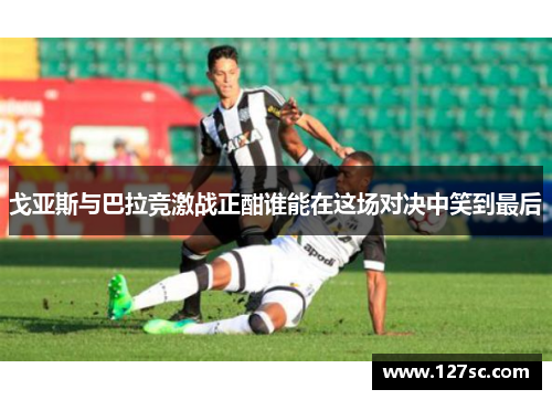 戈亚斯与巴拉竞激战正酣谁能在这场对决中笑到最后