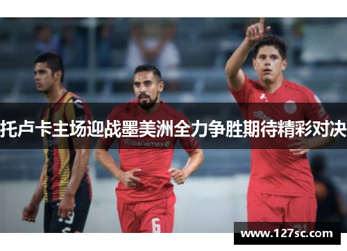 托卢卡主场迎战墨美洲全力争胜期待精彩对决 托卢卡主场迎战墨美洲全力争胜期待精彩对决