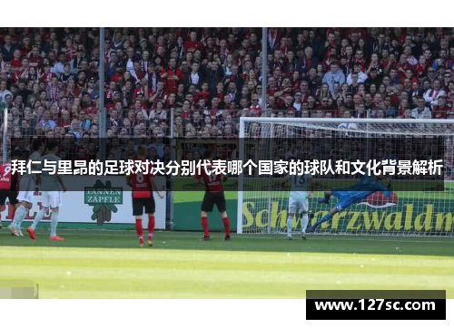 拜仁与里昂的足球对决分别代表哪个国家的球队和文化背景解析