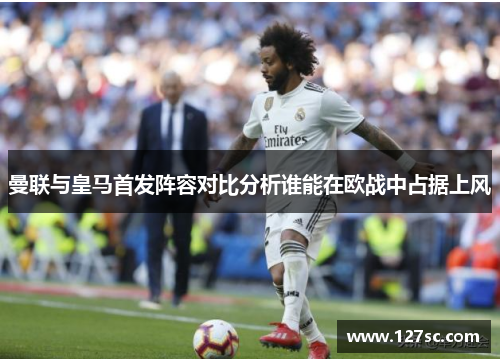 曼联与皇马首发阵容对比分析谁能在欧战中占据上风