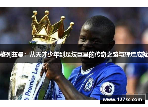 格列兹曼：从天才少年到足坛巨星的传奇之路与辉煌成就