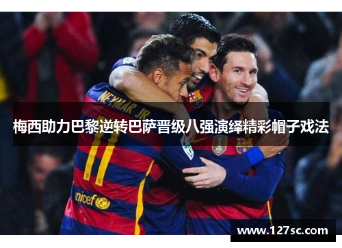 梅西助力巴黎逆转巴萨晋级八强演绎精彩帽子戏法 梅西助力巴黎逆转巴萨晋级八强演绎精彩帽子戏法