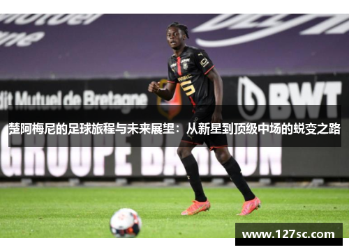 楚阿梅尼的足球旅程与未来展望：从新星到顶级中场的蜕变之路