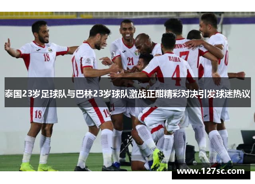 泰国23岁足球队与巴林23岁球队激战正酣精彩对决引发球迷热议